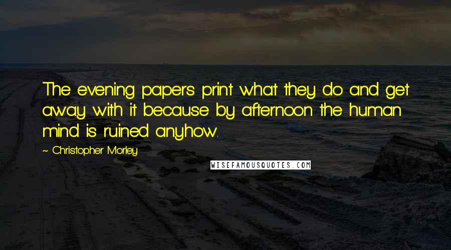 Christopher Morley Quotes: The evening papers print what they do and get away with it because by afternoon the human mind is ruined anyhow.