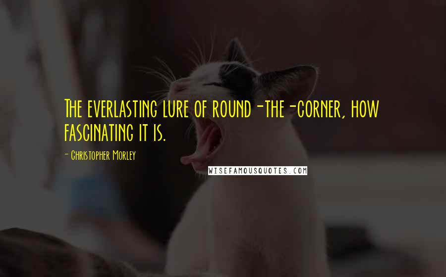 Christopher Morley Quotes: The everlasting lure of round-the-corner, how fascinating it is.