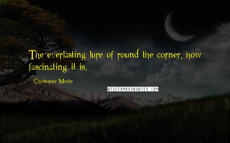 Christopher Morley Quotes: The everlasting lure of round-the-corner, how fascinating it is.