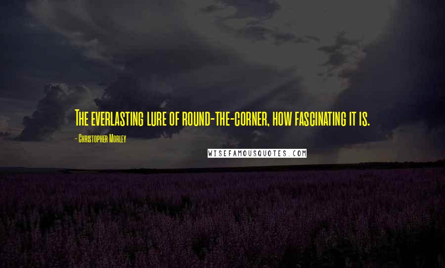 Christopher Morley Quotes: The everlasting lure of round-the-corner, how fascinating it is.