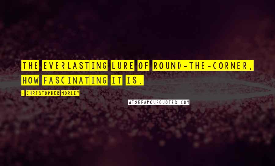 Christopher Morley Quotes: The everlasting lure of round-the-corner, how fascinating it is.