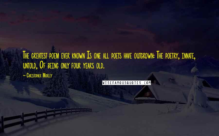 Christopher Morley Quotes: The greatest poem ever known Is one all poets have outgrown: The poetry, innate, untold, Of being only four years old.