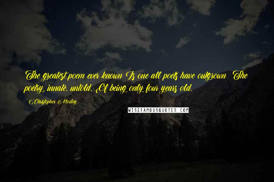Christopher Morley Quotes: The greatest poem ever known Is one all poets have outgrown: The poetry, innate, untold, Of being only four years old.
