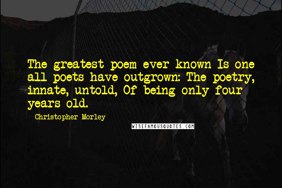 Christopher Morley Quotes: The greatest poem ever known Is one all poets have outgrown: The poetry, innate, untold, Of being only four years old.