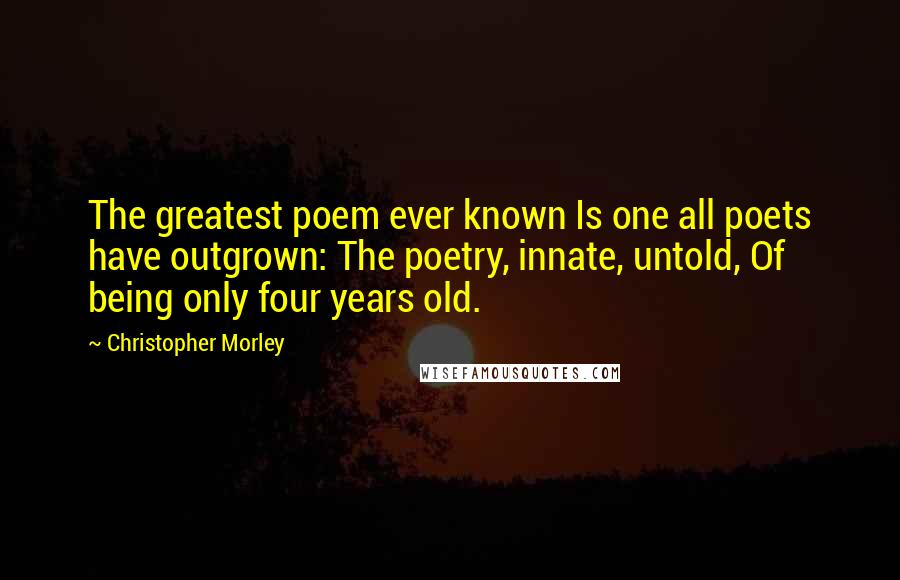 Christopher Morley Quotes: The greatest poem ever known Is one all poets have outgrown: The poetry, innate, untold, Of being only four years old.