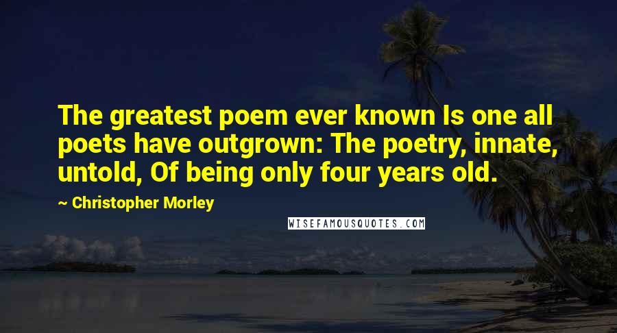 Christopher Morley Quotes: The greatest poem ever known Is one all poets have outgrown: The poetry, innate, untold, Of being only four years old.
