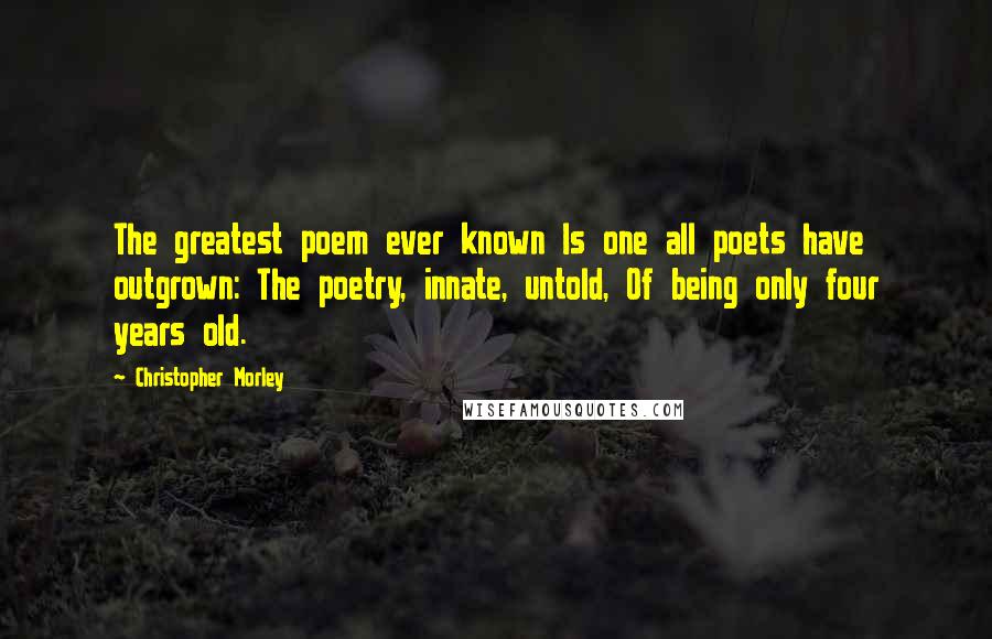 Christopher Morley Quotes: The greatest poem ever known Is one all poets have outgrown: The poetry, innate, untold, Of being only four years old.