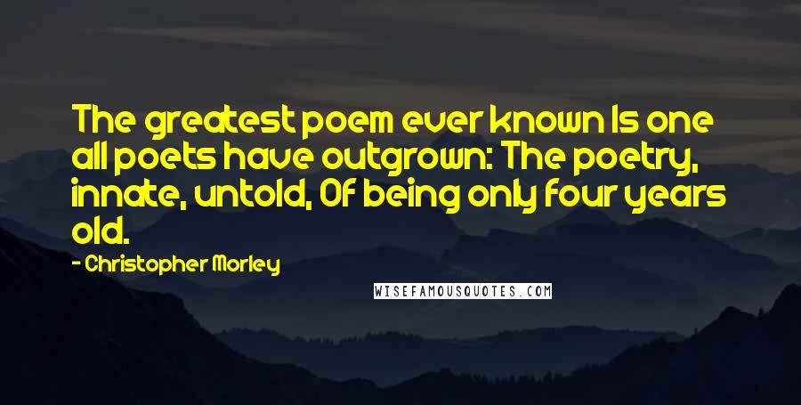 Christopher Morley Quotes: The greatest poem ever known Is one all poets have outgrown: The poetry, innate, untold, Of being only four years old.