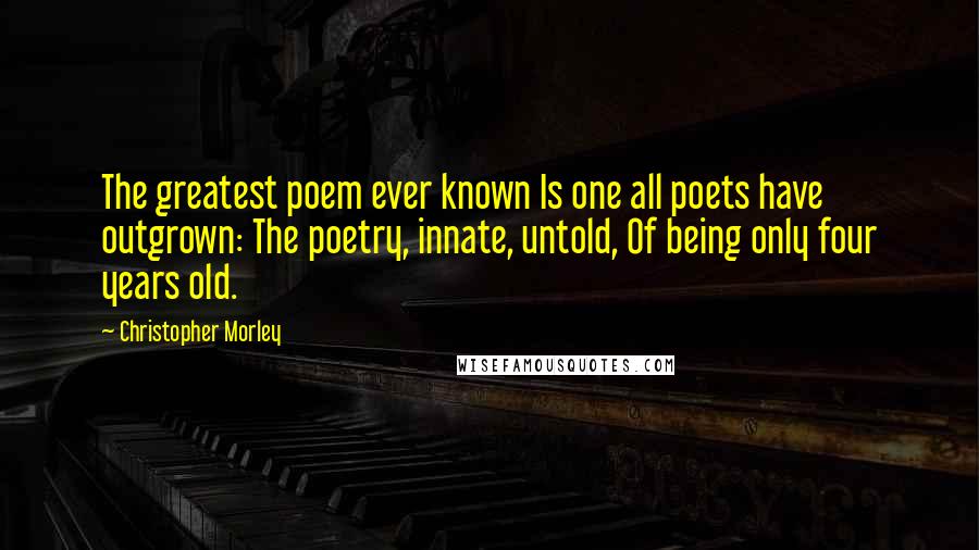 Christopher Morley Quotes: The greatest poem ever known Is one all poets have outgrown: The poetry, innate, untold, Of being only four years old.