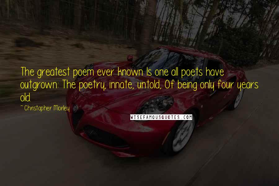 Christopher Morley Quotes: The greatest poem ever known Is one all poets have outgrown: The poetry, innate, untold, Of being only four years old.
