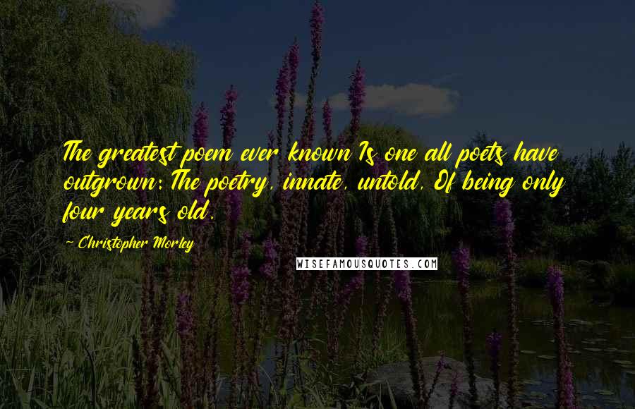 Christopher Morley Quotes: The greatest poem ever known Is one all poets have outgrown: The poetry, innate, untold, Of being only four years old.