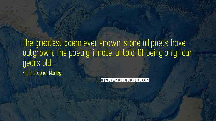 Christopher Morley Quotes: The greatest poem ever known Is one all poets have outgrown: The poetry, innate, untold, Of being only four years old.