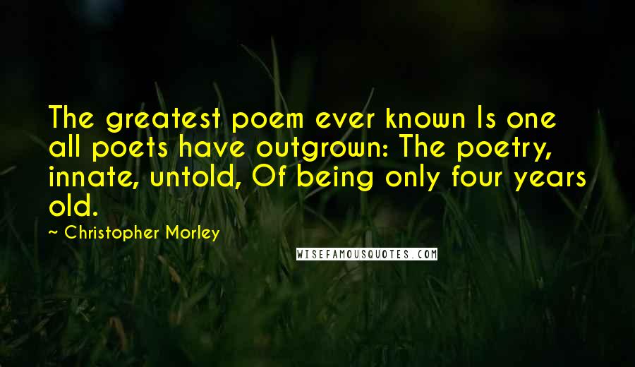 Christopher Morley Quotes: The greatest poem ever known Is one all poets have outgrown: The poetry, innate, untold, Of being only four years old.