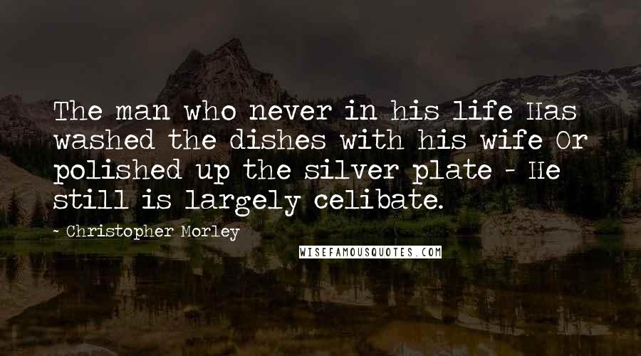 Christopher Morley Quotes: The man who never in his life Has washed the dishes with his wife Or polished up the silver plate - He still is largely celibate.