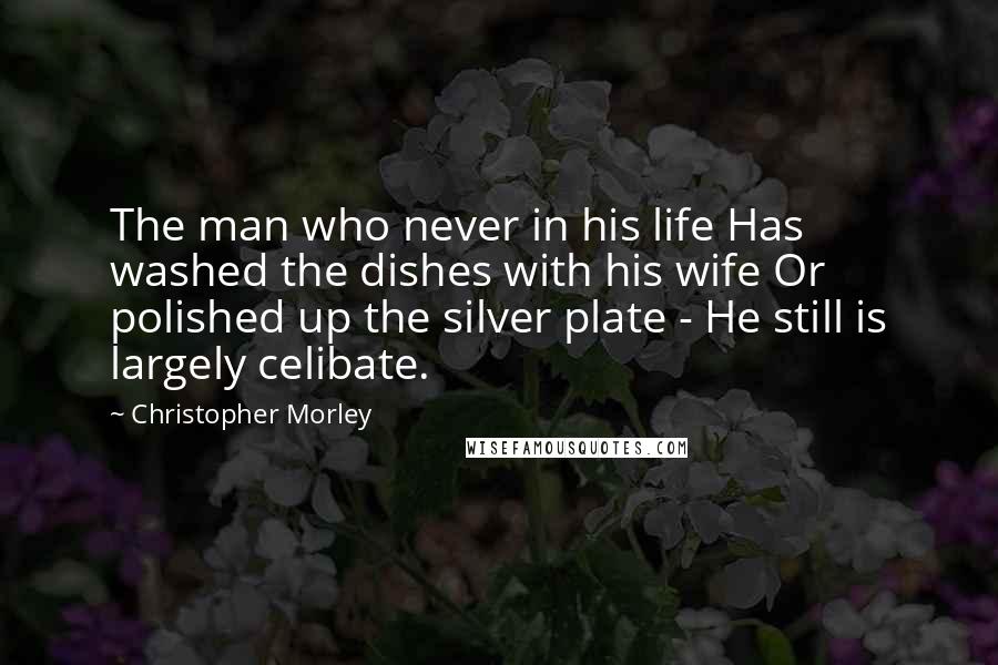 Christopher Morley Quotes: The man who never in his life Has washed the dishes with his wife Or polished up the silver plate - He still is largely celibate.