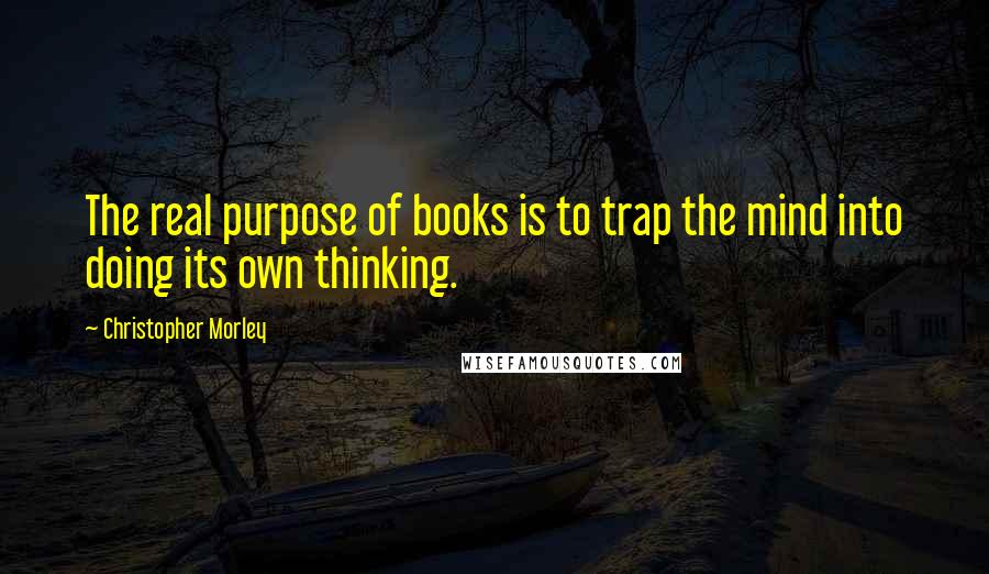 Christopher Morley Quotes: The real purpose of books is to trap the mind into doing its own thinking.