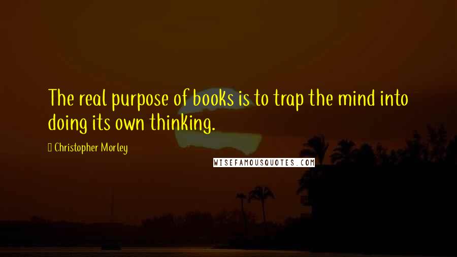 Christopher Morley Quotes: The real purpose of books is to trap the mind into doing its own thinking.