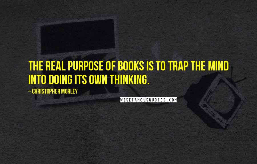 Christopher Morley Quotes: The real purpose of books is to trap the mind into doing its own thinking.