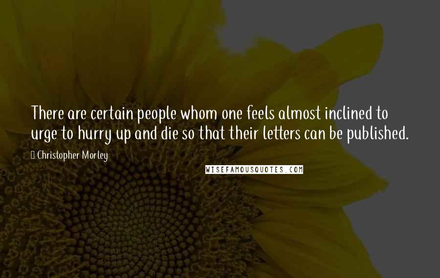 Christopher Morley Quotes: There are certain people whom one feels almost inclined to urge to hurry up and die so that their letters can be published.