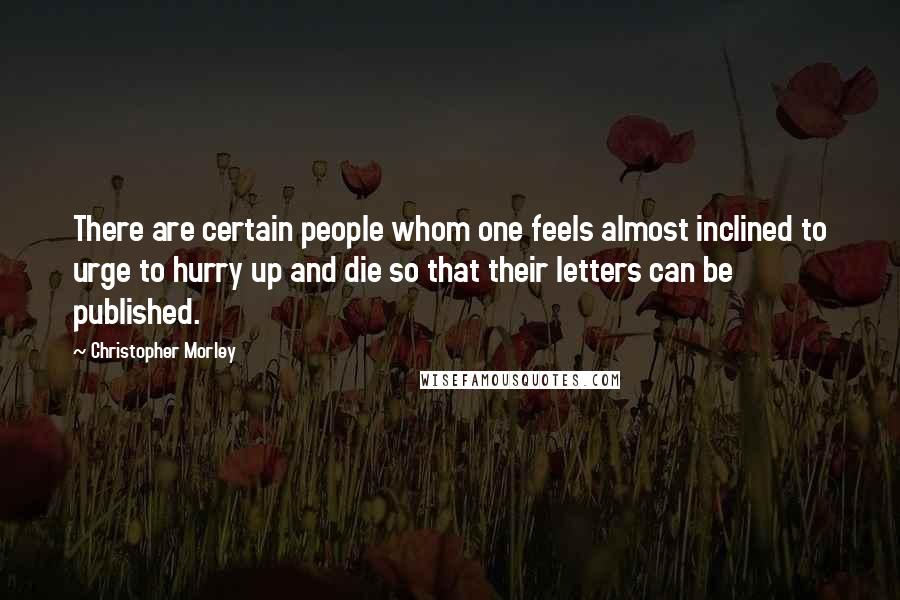 Christopher Morley Quotes: There are certain people whom one feels almost inclined to urge to hurry up and die so that their letters can be published.