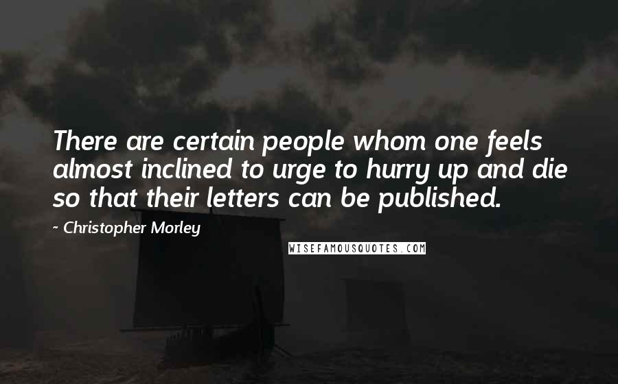 Christopher Morley Quotes: There are certain people whom one feels almost inclined to urge to hurry up and die so that their letters can be published.