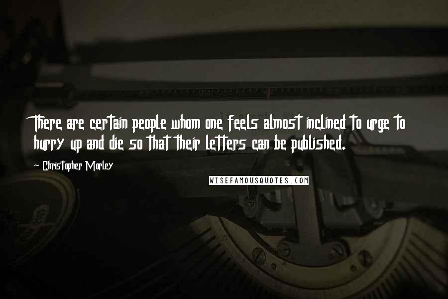Christopher Morley Quotes: There are certain people whom one feels almost inclined to urge to hurry up and die so that their letters can be published.