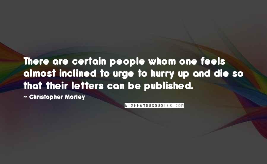 Christopher Morley Quotes: There are certain people whom one feels almost inclined to urge to hurry up and die so that their letters can be published.