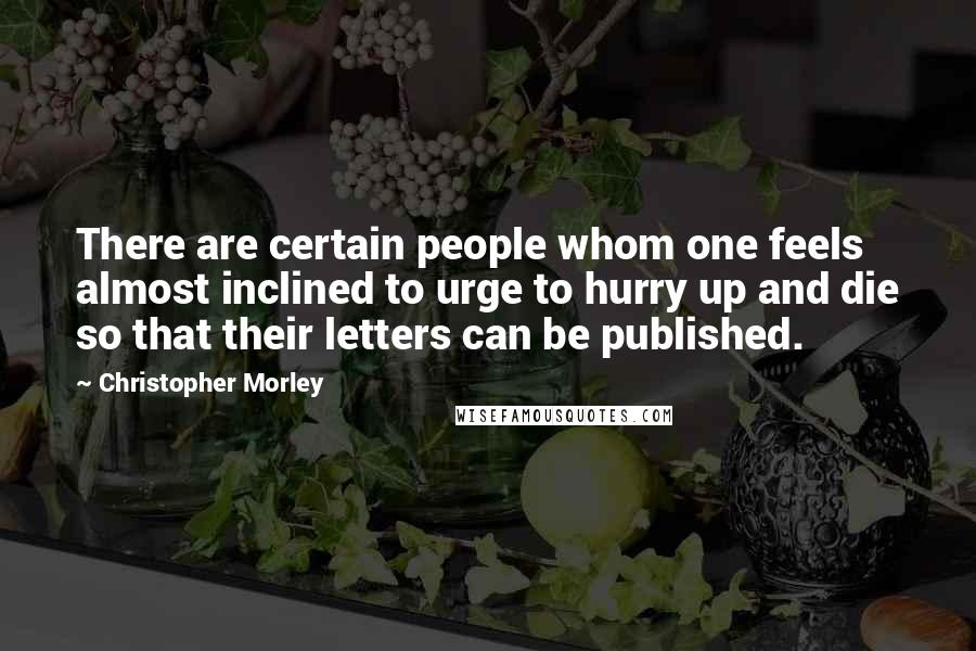 Christopher Morley Quotes: There are certain people whom one feels almost inclined to urge to hurry up and die so that their letters can be published.