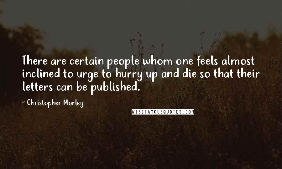 Christopher Morley Quotes: There are certain people whom one feels almost inclined to urge to hurry up and die so that their letters can be published.