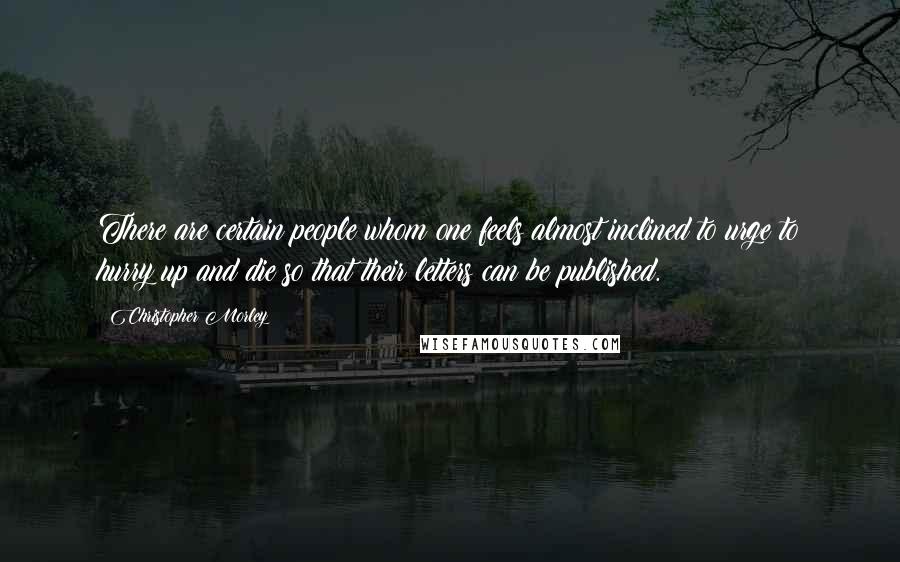 Christopher Morley Quotes: There are certain people whom one feels almost inclined to urge to hurry up and die so that their letters can be published.