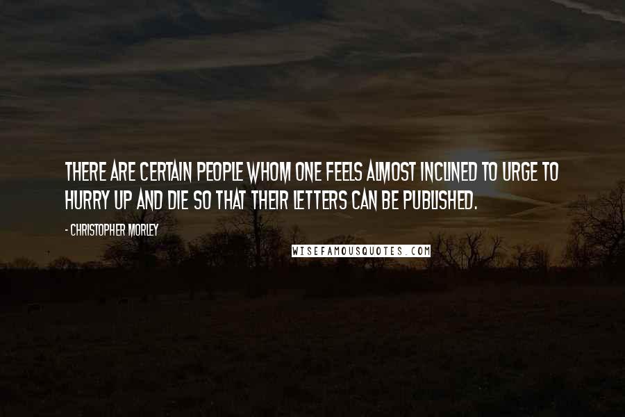 Christopher Morley Quotes: There are certain people whom one feels almost inclined to urge to hurry up and die so that their letters can be published.