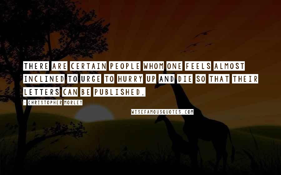 Christopher Morley Quotes: There are certain people whom one feels almost inclined to urge to hurry up and die so that their letters can be published.