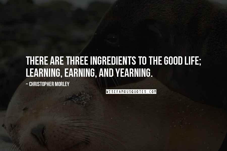 Christopher Morley Quotes: There are three ingredients to the good life; learning, earning, and yearning.