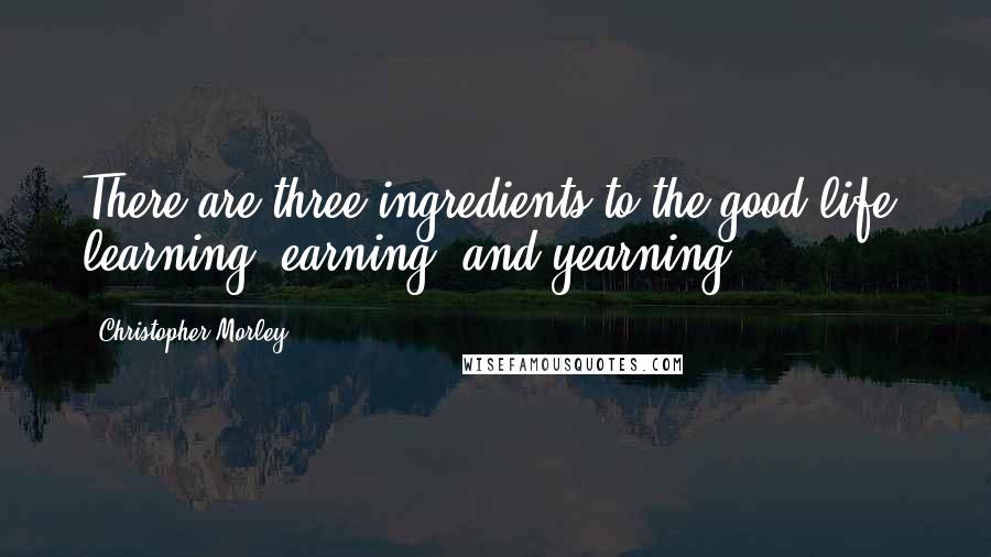 Christopher Morley Quotes: There are three ingredients to the good life; learning, earning, and yearning.