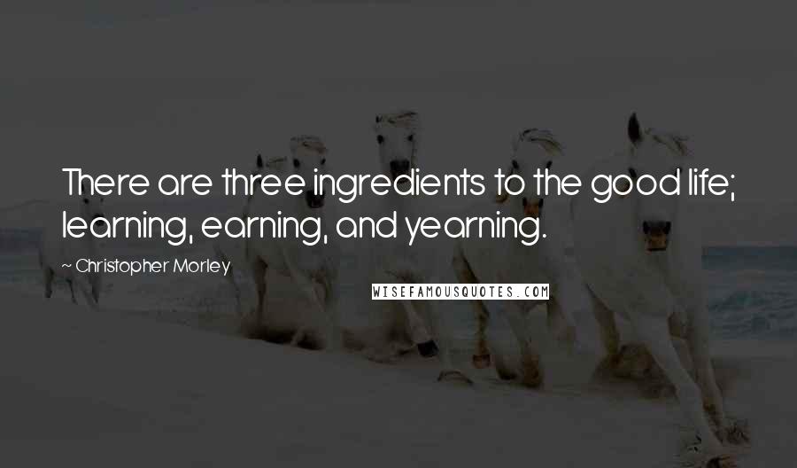 Christopher Morley Quotes: There are three ingredients to the good life; learning, earning, and yearning.