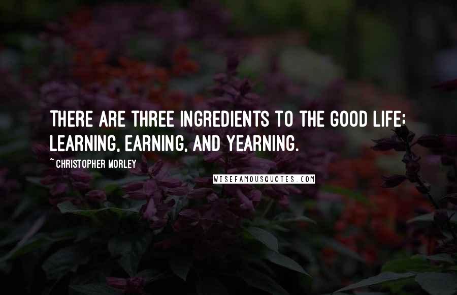 Christopher Morley Quotes: There are three ingredients to the good life; learning, earning, and yearning.