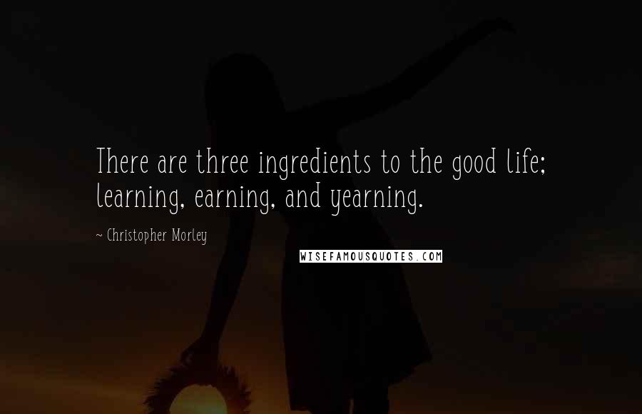 Christopher Morley Quotes: There are three ingredients to the good life; learning, earning, and yearning.