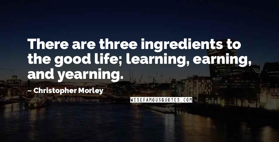 Christopher Morley Quotes: There are three ingredients to the good life; learning, earning, and yearning.