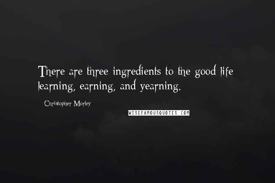 Christopher Morley Quotes: There are three ingredients to the good life; learning, earning, and yearning.