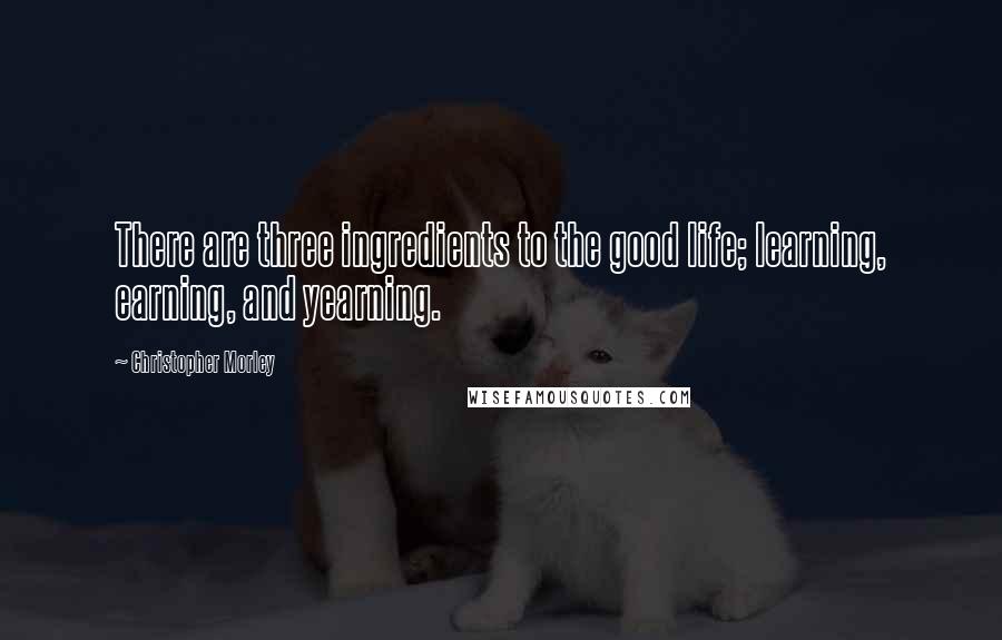 Christopher Morley Quotes: There are three ingredients to the good life; learning, earning, and yearning.