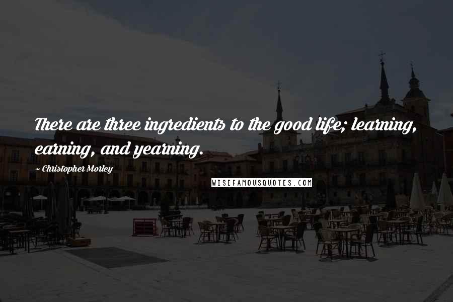 Christopher Morley Quotes: There are three ingredients to the good life; learning, earning, and yearning.