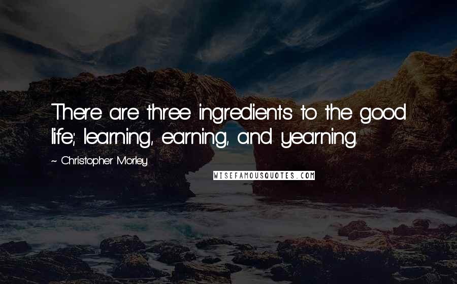 Christopher Morley Quotes: There are three ingredients to the good life; learning, earning, and yearning.