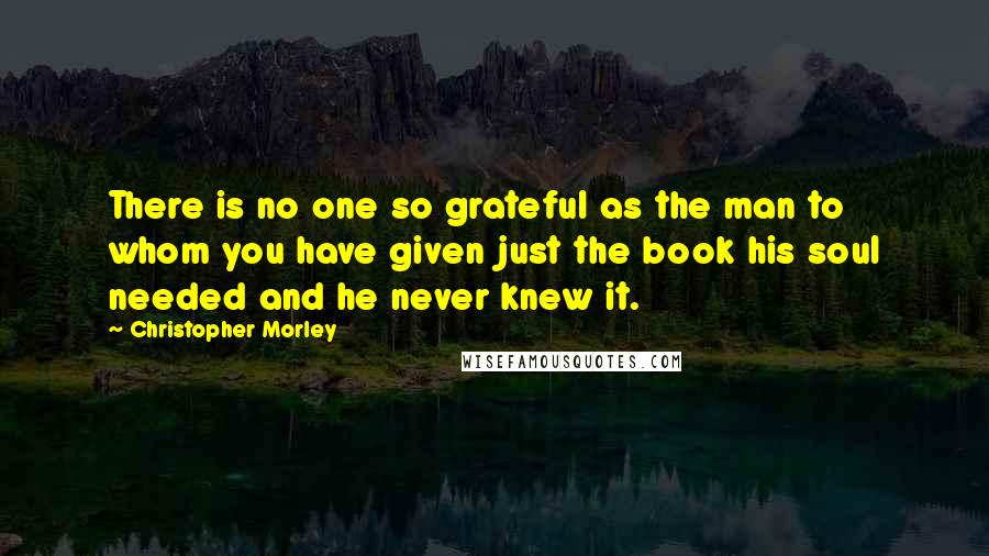 Christopher Morley Quotes: There is no one so grateful as the man to whom you have given just the book his soul needed and he never knew it.