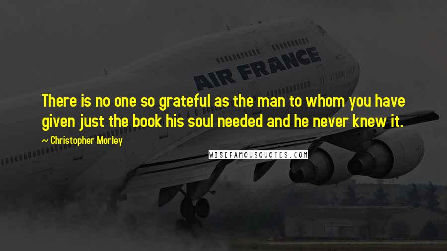 Christopher Morley Quotes: There is no one so grateful as the man to whom you have given just the book his soul needed and he never knew it.