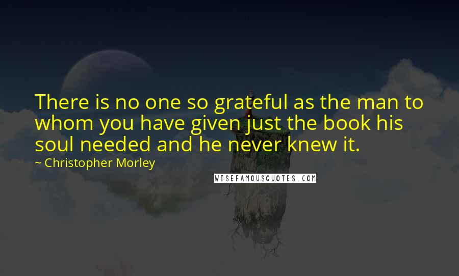 Christopher Morley Quotes: There is no one so grateful as the man to whom you have given just the book his soul needed and he never knew it.