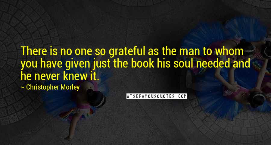 Christopher Morley Quotes: There is no one so grateful as the man to whom you have given just the book his soul needed and he never knew it.