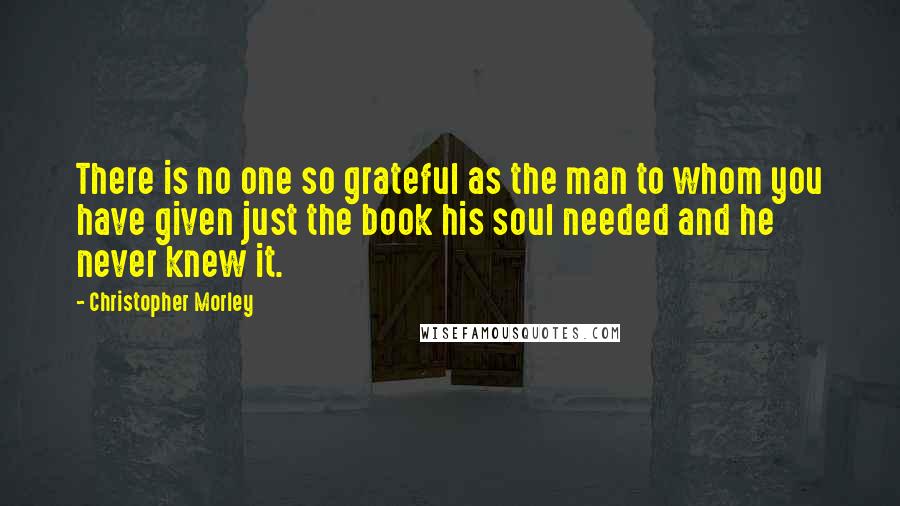 Christopher Morley Quotes: There is no one so grateful as the man to whom you have given just the book his soul needed and he never knew it.