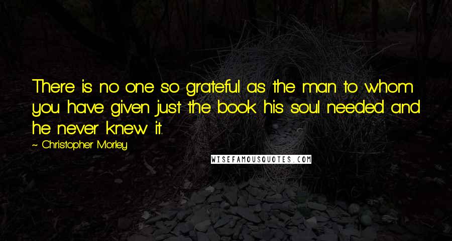 Christopher Morley Quotes: There is no one so grateful as the man to whom you have given just the book his soul needed and he never knew it.