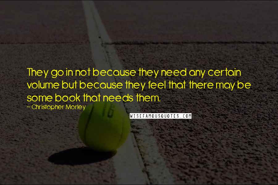 Christopher Morley Quotes: They go in not because they need any certain volume but because they feel that there may be some book that needs them.