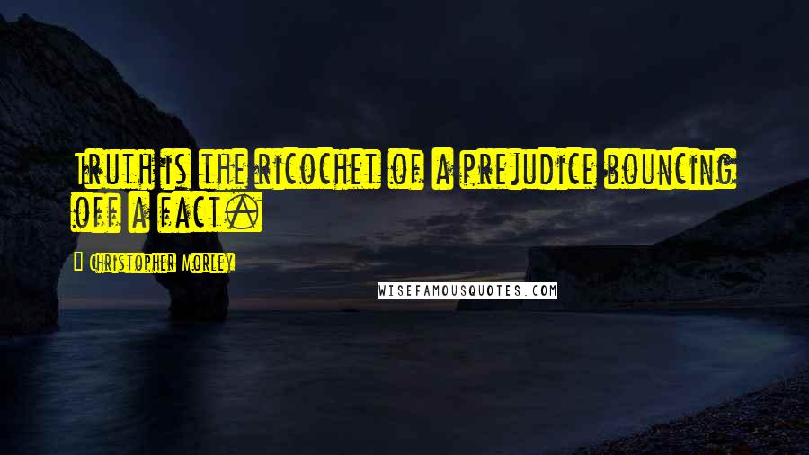 Christopher Morley Quotes: Truth is the ricochet of a prejudice bouncing off a fact.